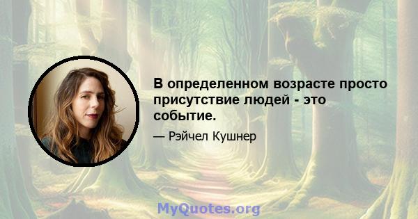 В определенном возрасте просто присутствие людей - это событие.