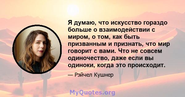 Я думаю, что искусство гораздо больше о взаимодействии с миром, о том, как быть призванным и признать, что мир говорит с вами. Что не совсем одиночество, даже если вы одиноки, когда это происходит.