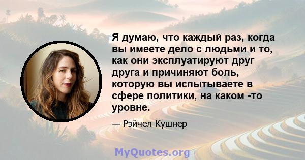 Я думаю, что каждый раз, когда вы имеете дело с людьми и то, как они эксплуатируют друг друга и причиняют боль, которую вы испытываете в сфере политики, на каком -то уровне.