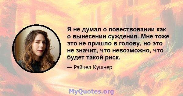 Я не думал о повествовании как о вынесении суждения. Мне тоже это не пришло в голову, но это не значит, что невозможно, что будет такой риск.