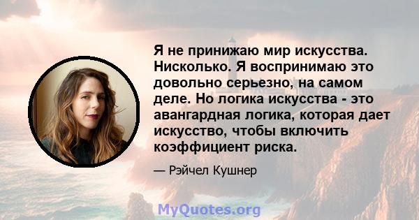 Я не принижаю мир искусства. Нисколько. Я воспринимаю это довольно серьезно, на самом деле. Но логика искусства - это авангардная логика, которая дает искусство, чтобы включить коэффициент риска.