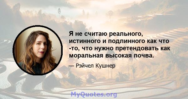 Я не считаю реального, истинного и подлинного как что -то, что нужно претендовать как моральная высокая почва.