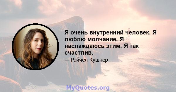 Я очень внутренний человек. Я люблю молчание. Я наслаждаюсь этим. Я так счастлив.