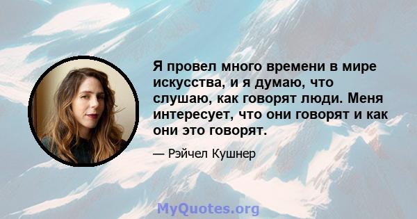 Я провел много времени в мире искусства, и я думаю, что слушаю, как говорят люди. Меня интересует, что они говорят и как они это говорят.