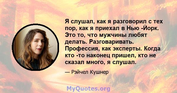 Я слушал, как я разговорил с тех пор, как я приехал в Нью -Йорк. Это то, что мужчины любят делать. Разговаривать. Профессия, как эксперты. Когда кто -то наконец пришел, кто не сказал много, я слушал.