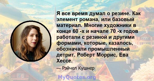 Я все время думал о резине. Как элемент романа, или базовый материал. Многие художники в конце 60 -х и начале 70 -х годов работали с резиной и другими формами, которые, казалось, обозначали промышленный детрит. Роберт