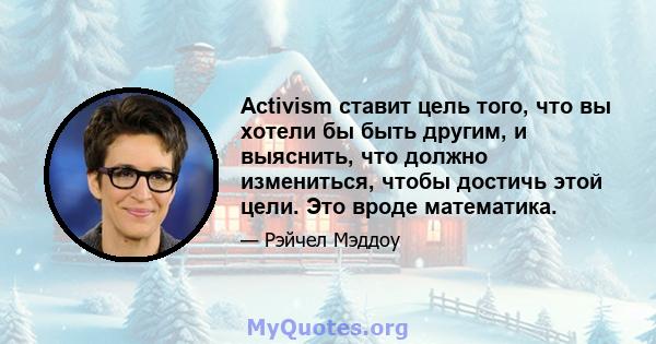 Activism ставит цель того, что вы хотели бы быть другим, и выяснить, что должно измениться, чтобы достичь этой цели. Это вроде математика.