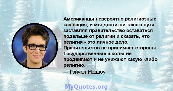 Американцы невероятно религиозные как нация, и мы достигли такого пути, заставляя правительство оставаться подальше от религии и сказать, что религия - это личное дело. Правительство не принимает стороны.