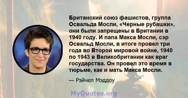 Британский союз фашистов, группа Освальда Мосли, «Черные рубашки», они были запрещены в Британии в 1940 году. И папа Макса Мосли, сэр Освальд Мосли, в итоге провел три года во Второй мировой войне, 1940 по 1943 в