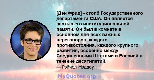 [Дэн Фрид] - столб Государственного департамента США. Он является частью его институциональной памяти. Он был в комнате в основном для всех важных переговоров, каждого противостояния, каждого крупного развития, особенно 