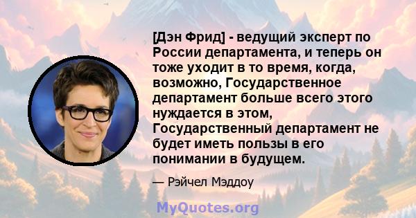 [Дэн Фрид] - ведущий эксперт по России департамента, и теперь он тоже уходит в то время, когда, возможно, Государственное департамент больше всего этого нуждается в этом, Государственный департамент не будет иметь