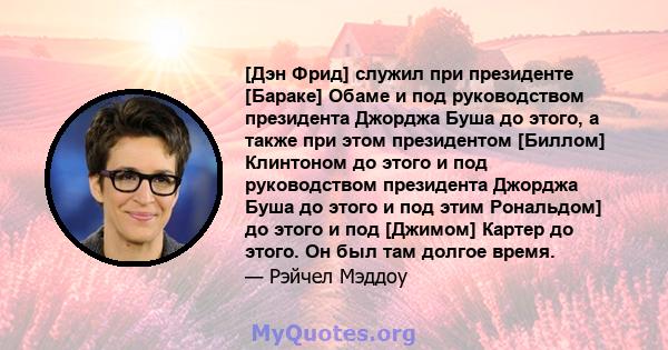 [Дэн Фрид] служил при президенте [Бараке] Обаме и под руководством президента Джорджа Буша до этого, а также при этом президентом [Биллом] Клинтоном до этого и под руководством президента Джорджа Буша до этого и под