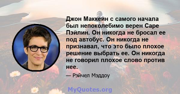 Джон Маккейн с самого начала был непоколебимо верен Саре Пэйлин. Он никогда не бросал ее под автобус. Он никогда не признавал, что это было плохое решение выбрать ее. Он никогда не говорил плохое слово против нее.