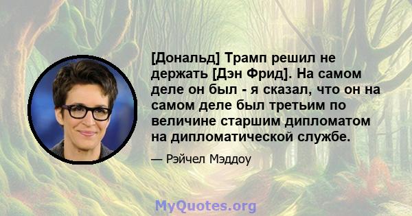 [Дональд] Трамп решил не держать [Дэн Фрид]. На самом деле он был - я сказал, что он на самом деле был третьим по величине старшим дипломатом на дипломатической службе.