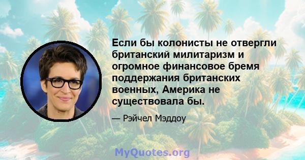 Если бы колонисты не отвергли британский милитаризм и огромное финансовое бремя поддержания британских военных, Америка не существовала бы.