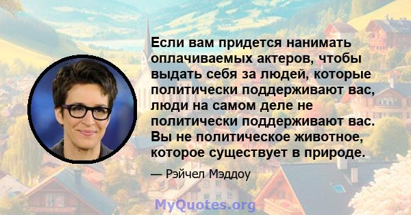 Если вам придется нанимать оплачиваемых актеров, чтобы выдать себя за людей, которые политически поддерживают вас, люди на самом деле не политически поддерживают вас. Вы не политическое животное, которое существует в