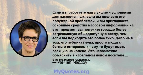 Если вы работаете над лучшими условиями для заключенных, если вы сделаете это популярной проблемой, и вы приглашаете основные средства массовой информации на этот предмет, вы получите гораздо более регрессивную