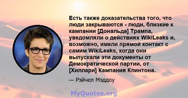 Есть также доказательства того, что люди закрываются - люди, близкие к кампании [Дональда] Трампа, уведомляли о действиях WikiLeaks и, возможно, имели прямой контакт с самим WikiLeaks, когда они выпускали эти документы