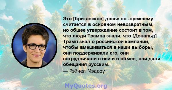 Это [британское] досье по -прежнему считается в основном невозвратным, но общее утверждение состоит в том, что люди Трампа знали, что [Дональд] Трамп знал о российской кампании, чтобы вмешиваться в наши выборы, они