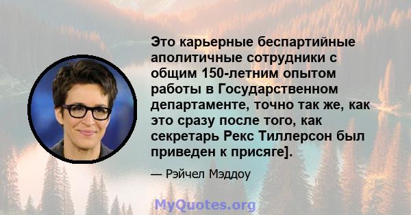 Это карьерные беспартийные аполитичные сотрудники с общим 150-летним опытом работы в Государственном департаменте, точно так же, как это сразу после того, как секретарь Рекс Тиллерсон был приведен к присяге].