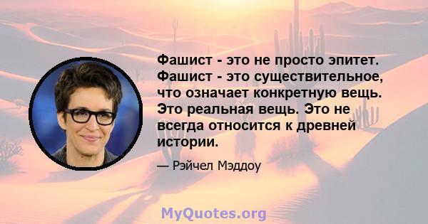 Фашист - это не просто эпитет. Фашист - это существительное, что означает конкретную вещь. Это реальная вещь. Это не всегда относится к древней истории.