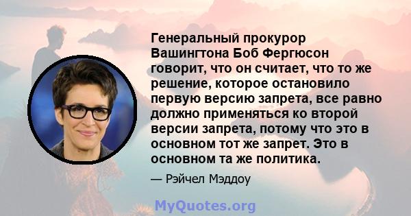 Генеральный прокурор Вашингтона Боб Фергюсон говорит, что он считает, что то же решение, которое остановило первую версию запрета, все равно должно применяться ко второй версии запрета, потому что это в основном тот же