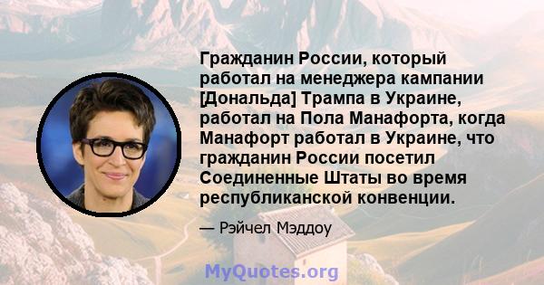 Гражданин России, который работал на менеджера кампании [Дональда] Трампа в Украине, работал на Пола Манафорта, когда Манафорт работал в Украине, что гражданин России посетил Соединенные Штаты во время республиканской