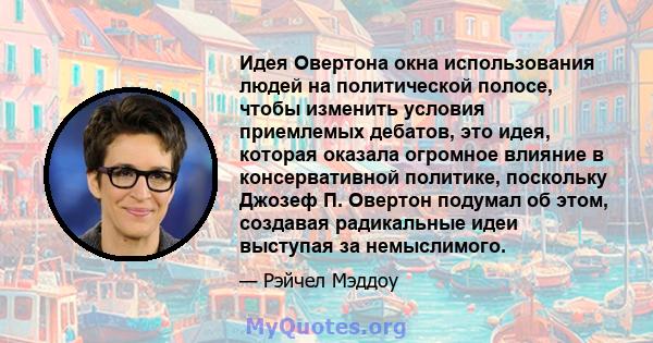 Идея Овертона окна использования людей на политической полосе, чтобы изменить условия приемлемых дебатов, это идея, которая оказала огромное влияние в консервативной политике, поскольку Джозеф П. Овертон подумал об