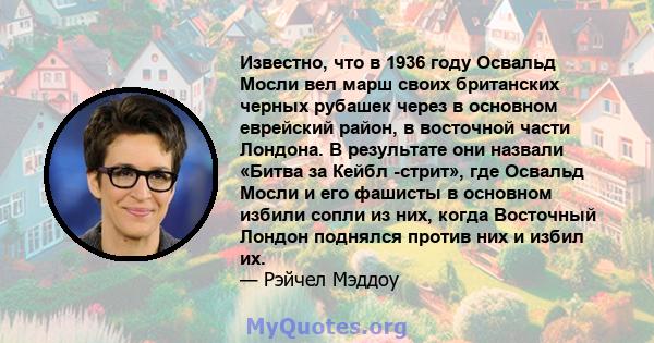 Известно, что в 1936 году Освальд Мосли вел марш своих британских черных рубашек через в основном еврейский район, в восточной части Лондона. В результате они назвали «Битва за Кейбл -стрит», где Освальд Мосли и его