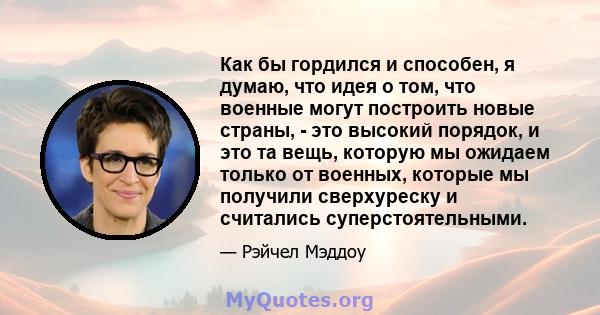 Как бы гордился и способен, я думаю, что идея о том, что военные могут построить новые страны, - это высокий порядок, и это та вещь, которую мы ожидаем только от военных, которые мы получили сверхуреску и считались