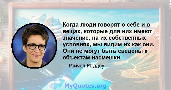 Когда люди говорят о себе и о вещах, которые для них имеют значение, на их собственных условиях, мы видим их как они. Они не могут быть сведены к объектам насмешки.