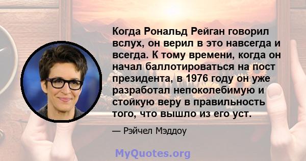 Когда Рональд Рейган говорил вслух, он верил в это навсегда и всегда. К тому времени, когда он начал баллотироваться на пост президента, в 1976 году он уже разработал непоколебимую и стойкую веру в правильность того,