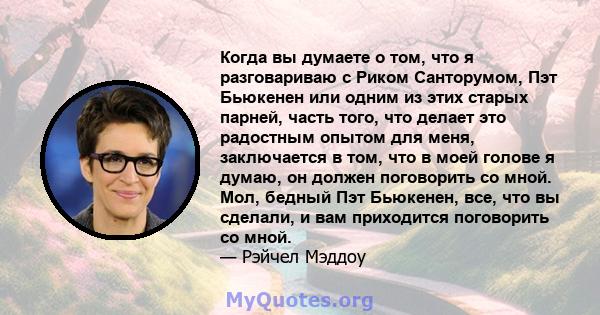 Когда вы думаете о том, что я разговариваю с Риком Санторумом, Пэт Бьюкенен или одним из этих старых парней, часть того, что делает это радостным опытом для меня, заключается в том, что в моей голове я думаю, он должен