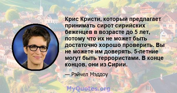 Крис Кристи, который предлагает принимать сирот сирийских беженцев в возрасте до 5 лет, потому что их не может быть достаточно хорошо проверить. Вы не можете им доверять. 5-летние могут быть террористами. В конце