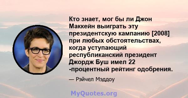 Кто знает, мог бы ли Джон Маккейн выиграть эту президентскую кампанию [2008] при любых обстоятельствах, когда уступающий республиканский президент Джордж Буш имел 22 -процентный рейтинг одобрения.