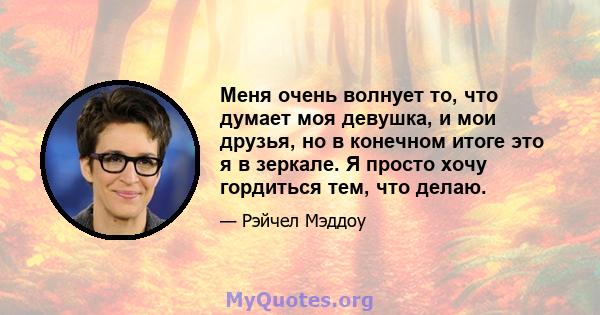 Меня очень волнует то, что думает моя девушка, и мои друзья, но в конечном итоге это я в зеркале. Я просто хочу гордиться тем, что делаю.