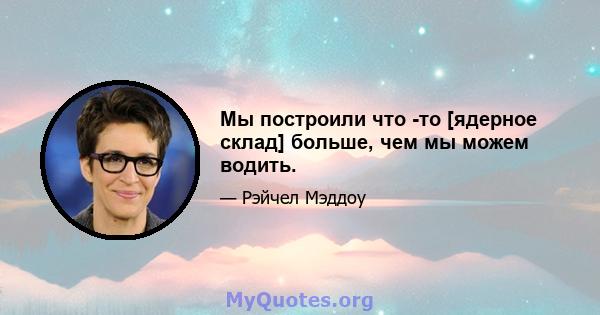 Мы построили что -то [ядерное склад] больше, чем мы можем водить.