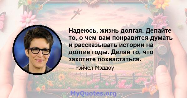 Надеюсь, жизнь долгая. Делайте то, о чем вам понравится думать и рассказывать истории на долгие годы. Делай то, что захотите похвастаться.