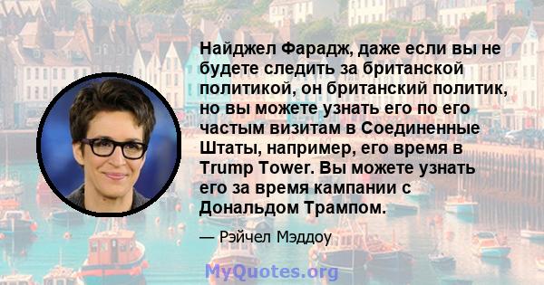 Найджел Фарадж, даже если вы не будете следить за британской политикой, он британский политик, но вы можете узнать его по его частым визитам в Соединенные Штаты, например, его время в Trump Tower. Вы можете узнать его