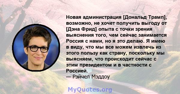 Новая администрация [Дональд Трамп], возможно, не хочет получить выгоду от [Дэна Фрид] опыта с точки зрения выяснения того, чем сейчас занимается Россия с нами, но я это делаю. Я имею в виду, что мы все можем извлечь из 