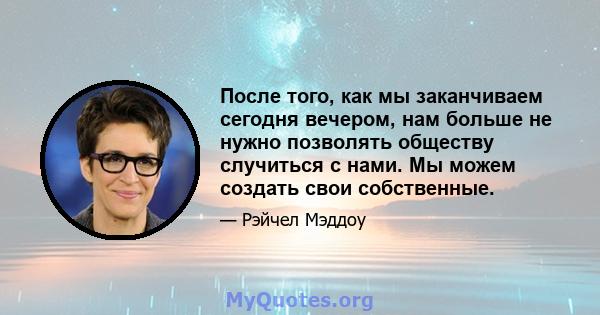 После того, как мы заканчиваем сегодня вечером, нам больше не нужно позволять обществу случиться с нами. Мы можем создать свои собственные.