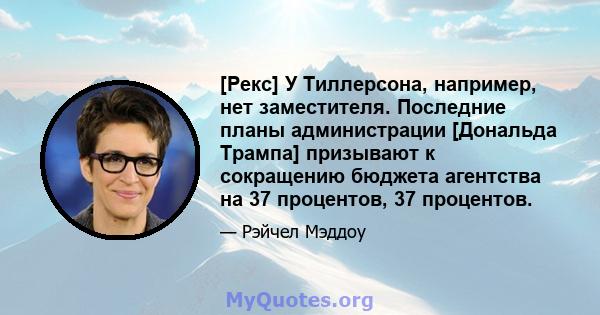 [Рекс] У Тиллерсона, например, нет заместителя. Последние планы администрации [Дональда Трампа] призывают к сокращению бюджета агентства на 37 процентов, 37 процентов.