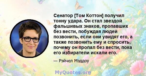 Сенатор [Том Коттон] получил тонну удара. Он стал звездой фальшивых знаков, пропавших без вести, побуждая людей позвонить, если они увидят его, а также позвонить ему и спросить, почему он пропал без вести, пока его