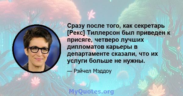 Сразу после того, как секретарь [Рекс] Тиллерсон был приведен к присяге, четверо лучших дипломатов карьеры в департаменте сказали, что их услуги больше не нужны.