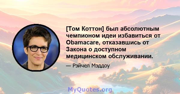 [Том Коттон] был абсолютным чемпионом идеи избавиться от Obamacare, отказавшись от Закона о доступном медицинском обслуживании.