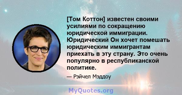 [Том Коттон] известен своими усилиями по сокращению юридической иммиграции. Юридический Он хочет помешать юридическим иммигрантам приехать в эту страну. Это очень популярно в республиканской политике.