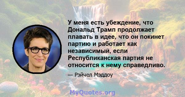 У меня есть убеждение, что Дональд Трамп продолжает плавать в идее, что он покинет партию и работает как независимый, если Республиканская партия не относится к нему справедливо.