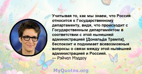 Учитывая то, как мы знаем, что Россия относится к Государственному департаменту, видя, что происходит с Государственным департаментом в соответствии с этой нынешней администрацией [Дональда Трампа], беспокоит и