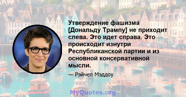 Утверждение фашизма [Дональду Трампу] не приходит слева. Это идет справа. Это происходит изнутри Республиканской партии и из основной консервативной мысли.