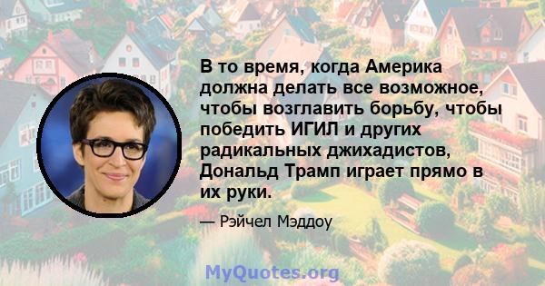 В то время, когда Америка должна делать все возможное, чтобы возглавить борьбу, чтобы победить ИГИЛ и других радикальных джихадистов, Дональд Трамп играет прямо в их руки.